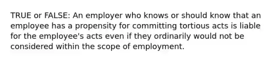 TRUE or FALSE: An employer who knows or should know that an employee has a propensity for committing tortious acts is liable for the employee's acts even if they ordinarily would not be considered within the scope of employment.