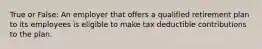 True or False: An employer that offers a qualified retirement plan to its employees is eligible to make tax deductible contributions to the plan.