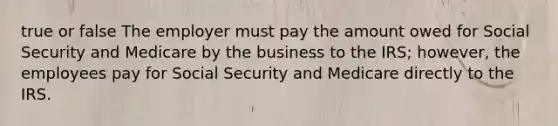 true or false The employer must pay the amount owed for Social Security and Medicare by the business to the IRS; however, the employees pay for Social Security and Medicare directly to the IRS.