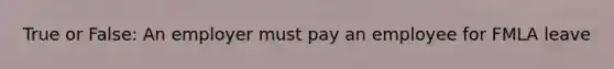 True or False: An employer must pay an employee for FMLA leave