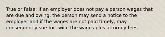 True or False: If an employer does not pay a person wages that are due and owing, the person may send a notice to the employer and if the wages are not paid timely, may consequently sue for twice the wages plus attorney fees.