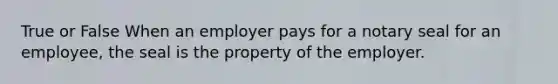 True or False When an employer pays for a notary seal for an employee, the seal is the property of the employer.