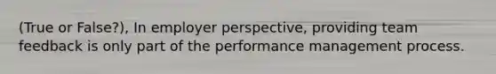 (True or False?), In employer perspective, providing team feedback is only part of the performance management process.