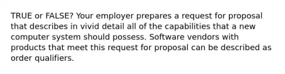 TRUE or FALSE? Your employer prepares a request for proposal that describes in vivid detail all of the capabilities that a new computer system should possess. Software vendors with products that meet this request for proposal can be described as order qualifiers.