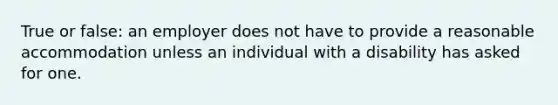 True or false: an employer does not have to provide a reasonable accommodation unless an individual with a disability has asked for one.