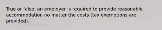 True or false: an employer is required to provide reasonable accommodation no matter the costs (tax exemptions are provided).