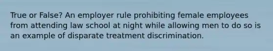 True or False? An employer rule prohibiting female employees from attending law school at night while allowing men to do so is an example of disparate treatment discrimination.