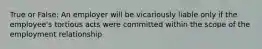 True or False: An employer will be vicariously liable only if the employee's tortious acts were committed within the scope of the employment relationship