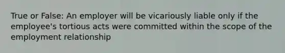 True or False: An employer will be vicariously liable only if the employee's tortious acts were committed within the scope of the employment relationship