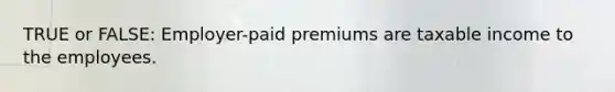 TRUE or FALSE: Employer-paid premiums are taxable income to the employees.