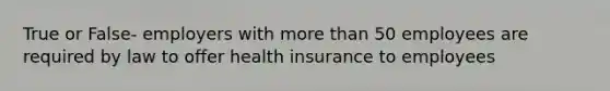 True or False- employers with more than 50 employees are required by law to offer health insurance to employees