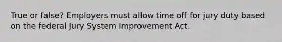 True or false? Employers must allow time off for jury duty based on the federal Jury System Improvement Act.