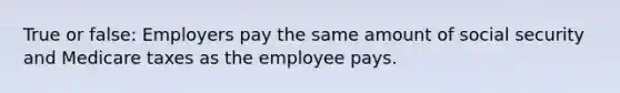 True or false: Employers pay the same amount of social security and Medicare taxes as the employee pays.