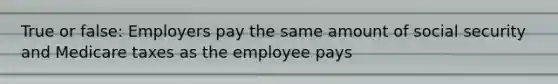 True or false: Employers pay the same amount of social security and Medicare taxes as the employee pays