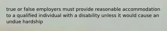 true or false employers must provide reasonable accommodation to a qualified individual with a disability unless it would cause an undue hardship