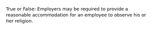 True or False: Employers may be required to provide a reasonable accommodation for an employee to observe his or her religion.