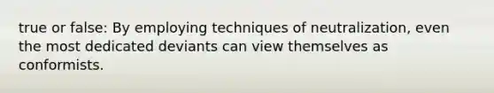 true or false: By employing techniques of neutralization, even the most dedicated deviants can view themselves as conformists.