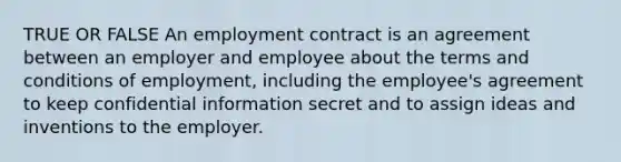 TRUE OR FALSE An employment contract is an agreement between an employer and employee about the terms and conditions of employment, including the employee's agreement to keep confidential information secret and to assign ideas and inventions to the employer.