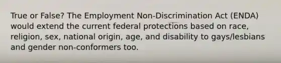 True or False? The Employment Non-Discrimination Act (ENDA) would extend the current federal protections based on race, religion, sex, national origin, age, and disability to gays/lesbians and gender non-conformers too.