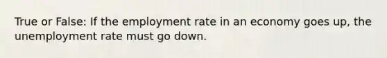 True or False: If the employment rate in an economy goes up, the unemployment rate must go down.