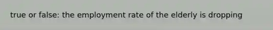true or false: the employment rate of the elderly is dropping