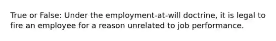 True or False: Under the employment-at-will doctrine, it is legal to fire an employee for a reason unrelated to job performance.