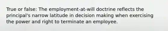 True or false: The employment-at-will doctrine reflects the principal's narrow latitude in decision making when exercising the power and right to terminate an employee.