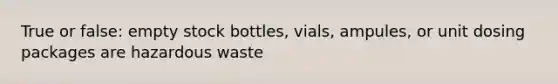 True or false: empty stock bottles, vials, ampules, or unit dosing packages are hazardous waste