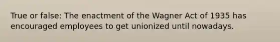 True or false: The enactment of the Wagner Act of 1935 has encouraged employees to get unionized until nowadays.