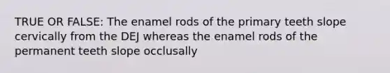 TRUE OR FALSE: The enamel rods of the primary teeth slope cervically from the DEJ whereas the enamel rods of the permanent teeth slope occlusally