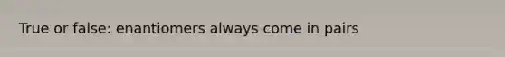 True or false: enantiomers always come in pairs