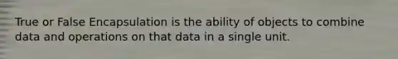 True or False Encapsulation is the ability of objects to combine data and operations on that data in a single unit.