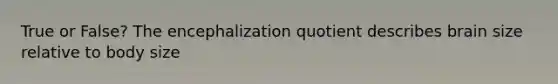 True or False? The encephalization quotient describes brain size relative to body size