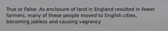 True or False: As enclosure of land in England resulted in fewer farmers, many of these people moved to English cities, becoming jobless and causing vagrancy