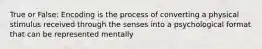 True or False: Encoding is the process of converting a physical stimulus received through the senses into a psychological format that can be represented mentally