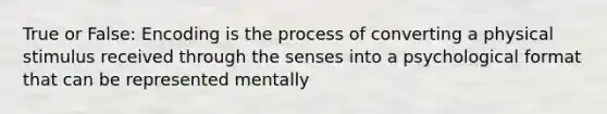 True or False: Encoding is the process of converting a physical stimulus received through the senses into a psychological format that can be represented mentally