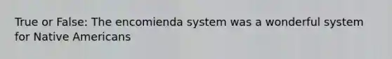 True or False: The encomienda system was a wonderful system for Native Americans