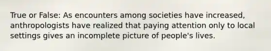 True or False: As encounters among societies have increased, anthropologists have realized that paying attention only to local settings gives an incomplete picture of people's lives.