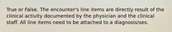 True or False. The encounter's line items are directly result of the clinical activity documented by the physician and the clinical staff. All line items need to be attached to a diagnosis/ses.