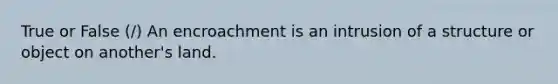 True or False (/) An encroachment is an intrusion of a structure or object on another's land.