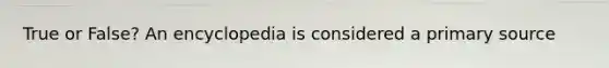 True or False? An encyclopedia is considered a primary source