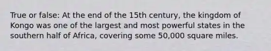 True or false: At the end of the 15th century, the kingdom of Kongo was one of the largest and most powerful states in the southern half of Africa, covering some 50,000 square miles.