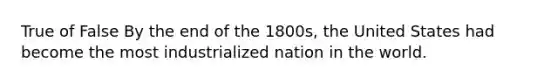 True of False By the end of the 1800s, the United States had become the most industrialized nation in the world.