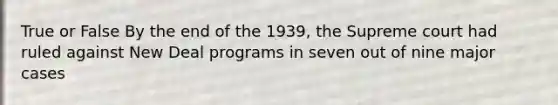 True or False By the end of the 1939, the Supreme court had ruled against New Deal programs in seven out of nine major cases