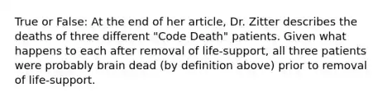 True or False: At the end of her article, Dr. Zitter describes the deaths of three different "Code Death" patients. Given what happens to each after removal of life-support, all three patients were probably brain dead (by definition above) prior to removal of life-support.