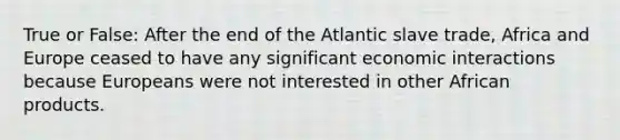 True or False: After the end of the Atlantic slave trade, Africa and Europe ceased to have any significant economic interactions because Europeans were not interested in other African products.