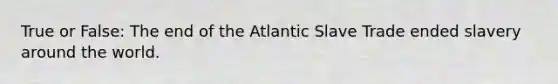 True or False: The end of the Atlantic Slave Trade ended slavery around the world.