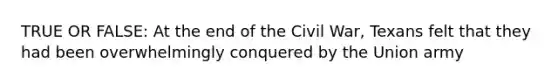 TRUE OR FALSE: At the end of the Civil War, Texans felt that they had been overwhelmingly conquered by the Union army