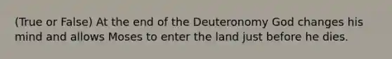 (True or False) At the end of the Deuteronomy God changes his mind and allows Moses to enter the land just before he dies.