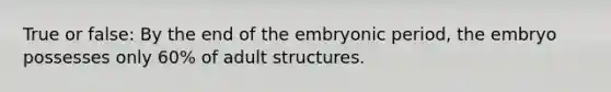 True or false: By the end of the embryonic period, the embryo possesses only 60% of adult structures.